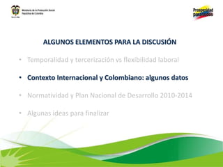 ALGUNOS ELEMENTOS PARA LA DISCUSIÓN
• Temporalidad y tercerización vs flexibilidad laboral
• Contexto Internacional y Colombiano: algunos datos
• Normatividad y Plan Nacional de Desarrollo 2010-2014
• Algunas ideas para finalizar
 