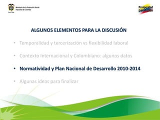 ALGUNOS ELEMENTOS PARA LA DISCUSIÓN
• Temporalidad y tercerización vs flexibilidad laboral
• Contexto Internacional y Colombiano: algunos datos
• Normatividad y Plan Nacional de Desarrollo 2010-2014
• Algunas ideas para finalizar
 