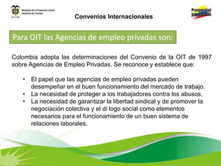 Colombia adopta las determinaciones del Convenio de la OIT de 1997
sobre Agencias de Empleo Privadas. Se reconoce y establece que:
• El papel que las agencias de empleo privadas pueden
desempeñar en el buen funcionamiento del mercado de trabajo.
• La necesidad de proteger a los trabajadores contra los abusos.
• La necesidad de garantizar la libertad sindical y de promover la
negociación colectiva y el di logo social como elementos
necesarios para el funcionamiento de un buen sistema de
relaciones laborales.
Para OIT las Agencias de empleo privadas son:
Convenios Internacionales
 