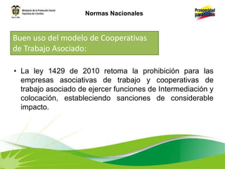 • La ley 1429 de 2010 retoma la prohibición para las
empresas asociativas de trabajo y cooperativas de
trabajo asociado de ejercer funciones de Intermediación y
colocación, estableciendo sanciones de considerable
impacto.
Buen uso del modelo de Cooperativas
de Trabajo Asociado:
Normas Nacionales
 