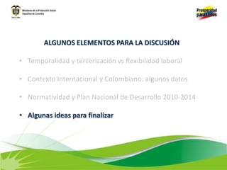 ALGUNOS ELEMENTOS PARA LA DISCUSIÓN
• Temporalidad y tercerización vs flexibilidad laboral
• Contexto Internacional y Colombiano: algunos datos
• Normatividad y Plan Nacional de Desarrollo 2010-2014
• Algunas ideas para finalizar
 