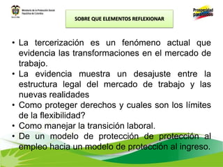 • La tercerización es un fenómeno actual que
evidencia las transformaciones en el mercado de
trabajo.
• La evidencia muestra un desajuste entre la
estructura legal del mercado de trabajo y las
nuevas realidades
• Como proteger derechos y cuales son los límites
de la flexibilidad?
• Como manejar la transición laboral.
• De un modelo de protección de protección al
empleo hacia un modelo de protección al ingreso.
SOBRE QUE ELEMENTOS REFLEXIONAR
 
