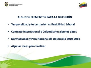 ALGUNOS ELEMENTOS PARA LA DISCUSIÓN
• Temporalidad y tercerización vs flexibilidad laboral
• Contexto Internacional y Colombiano: algunos datos
• Normatividad y Plan Nacional de Desarrollo 2010-2014
• Algunas ideas para finalizar
 