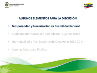 ALGUNOS ELEMENTOS PARA LA DISCUSIÓN
• Temporalidad y tercerización vs flexibilidad laboral
• Contexto Internacional y Colombiano: algunos datos
• Normatividad y Plan Nacional de Desarrollo 2010-2014
• Algunas ideas para finalizar
 