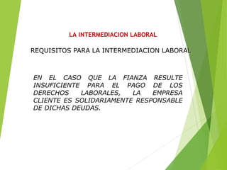 LA INTERMEDIACION LABORAL
EN EL CASO QUE LA FIANZA RESULTE
INSUFICIENTE PARA EL PAGO DE LOS
DERECHOS LABORALES, LA EMPRESA
CLIENTE ES SOLIDARIAMENTE RESPONSABLE
DE DICHAS DEUDAS.
REQUISITOS PARA LA INTERMEDIACION LABORAL
 