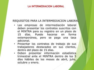 LA INTERMEDIACION LABORAL
• Las empresas de intermediación laboral
deben presentar los contratos suscritos con
el MINTRA para su registro en un plazo de
15 días. Puede hacerse en forma
extemporánea, pero se paga una tasa
adicional.
• Presentar los contratos de trabajo de sus
trabajadores destacados en sus clientes,
dentro del plazo de 15 días.
• Deben presentar información estadística
trimestral ante el MINTRA dentro de los 5
días hábiles de los meses de abril, julio,
octubre y enero.
REQUISITOS PARA LA INTERMEDIACION LABORAL
 