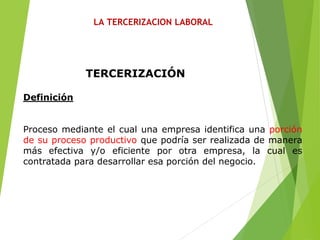 LA TERCERIZACION LABORAL
TERCERIZACIÓN
Definición
Proceso mediante el cual una empresa identifica una porción
de su proceso productivo que podría ser realizada de manera
más efectiva y/o eficiente por otra empresa, la cual es
contratada para desarrollar esa porción del negocio.
 