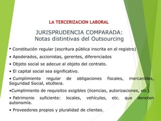 LA TERCERIZACION LABORAL
JURISPRUDENCIA COMPARADA:
Notas distintivas del Outsourcing
• Constitución regular (escritura pública inscrita en el registro)
• Apoderados, accionistas, gerentes, diferenciados
• Objeto social se adecue al objeto del contrato.
• El capital social sea significativo.
• Cumplimiento regular de obligaciones fiscales, mercantiles,
Seguridad Social, etcétera.
•Cumplimiento de requisitos exigibles (licencias, autorizaciones, etc).
• Patrimonio suficiente: locales, vehículos, etc. que denoten
autonomía.
• Proveedores propios y pluralidad de clientes.
 