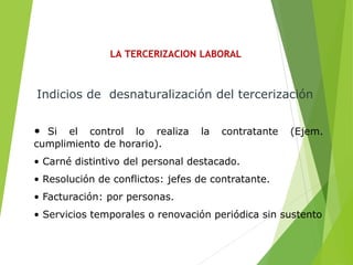 LA TERCERIZACION LABORAL
• Si el control lo realiza la contratante (Ejem.
cumplimiento de horario).
• Carné distintivo del personal destacado.
• Resolución de conflictos: jefes de contratante.
• Facturación: por personas.
• Servicios temporales o renovación periódica sin sustento
Indicios de desnaturalización del tercerización
 