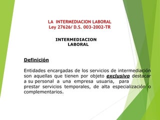 LA INTERMEDIACION LABORAL
Ley 27626/ D.S. 003-2002-TR
INTERMEDIACION
LABORAL
Definición
Entidades encargadas de los servicios de intermediación
son aquellas que tienen por objeto exclusivo destacar
a su personal a una empresa usuaria, para
prestar servicios temporales, de alta especialización o
complementarios.
 