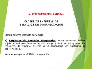 LA INTERMEDIACION LABORAL
Clases de empresas de servicios:
a) Empresas de servicios temporales, estos servicios deben
sujetarse únicamente a las condiciones previstas por la Ley para los
contratos de trabajo sujetos a la modalidad de suplencia u
ocasionalidad.
No puede superar el 20% de la planilla.
CLASES DE EMPRESAS DE
SERVICIOS DE INTERMEDIACION
 