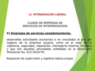 LA INTERMEDIACION LABORAL
b) Empresas de servicios complementarios,
desarrollan actividades accesorias o no vinculadas al giro del
negocio de la empresa usuaria, como es el caso de la
vigilancia, seguridad, reparación, mensajería externa, limpieza
y que son aquellas actividades señaladas en la Resolución
Ministerial No. 012-2010-TR.
Requieren de supervisión y logística básica propia.
CLASES DE EMPRESAS DE
SERVICIOS DE INTERMEDIACION
 