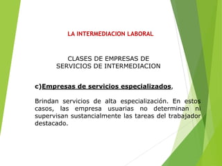 LA INTERMEDIACION LABORAL
c)Empresas de servicios especializados,
Brindan servicios de alta especialización. En estos
casos, las empresa usuarias no determinan ni
supervisan sustancialmente las tareas del trabajador
destacado.
CLASES DE EMPRESAS DE
SERVICIOS DE INTERMEDIACION
 