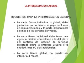 LA INTERMEDIACION LABORAL
• La carta fianza individual o global, debe
garantizar por lo menos el pago de 1 mes
de remuneraciones y la parte proporcional
del mes de los derecho derivados.
• La carta fianza individual debe tener una
vigencia mínima equivalente a la del plazo
del contrato de locación de servicios
celebrado entre la empresa usuaria y la
entidad, mas 90 días adicionales.
• La carta fianza global, no puede ser
inferior a 3 meses
REQUISITOS PARA LA INTERMEDIACION LABORAL
 