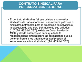 • El contrato sindical es “el que celebra uno o varios
sindicatos de trabajadores con uno o varios patronos o
sindicatos patronales para la prestación de servicios o
la ejecución de una obra por medio de sus afiliados
(…)” (Art. 482 del CST), existe en Colombia desde
1950, y desde entonces se tiene que toda la
responsabilidad directa sobre las obligaciones que se
generen frente a los trabajadores que prestan el
servicio recae sobre el sindicato (Art. 483 del CST)
CONTRATO SINDICAL PARA
PRECARIZACIÓN LABORAL
 