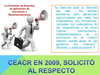 “La Comisión pide al Gobierno
que tome las medidas
necesarias para garantizar
explícitamente que todos los
trabajadores sin distinción,
incluidos los trabajadores de
las cooperativas y de otras
figuras contractuales,
independientemente de la
existencia de un vínculo
laboral, puedan gozar de las
garantías del Convenio”
(Derecho a sindicalizarse) *
 