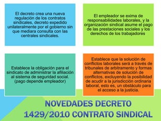 El decreto crea una nueva
regulación de los contratos
sindicales, decreto expedido
unilateralmente por el gobierno sin
que mediara consulta con las
centrales sindicales.
El empleador se exima de
responsabilidades laborales, y la
organización sindical asume el pago
de las prestaciones sociales y los
derechos de los trabajadores.
Establece la obligación para el
sindicato de administrar la afiliación
al sistema de seguridad social.
(pago depende empleador)
Establece que la solución de
conflictos laborales será a través de
tribunales de arbitramento y formas
alternativas de solución de
conflictos, excluyendo la posibilidad
de acudir a la jurisdicción ordinaria
laboral, esto es, un obstáculo para
el acceso a la justicia.
 