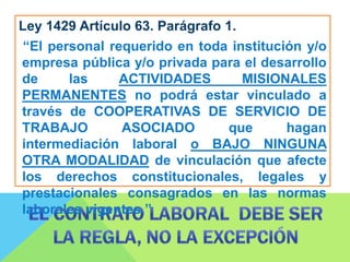Ley 1429 Artículo 63. Parágrafo 1.
“El personal requerido en toda institución y/o
empresa pública y/o privada para el desarrollo
de las ACTIVIDADES MISIONALES
PERMANENTES no podrá estar vinculado a
través de COOPERATIVAS DE SERVICIO DE
TRABAJO ASOCIADO que hagan
intermediación laboral o BAJO NINGUNA
OTRA MODALIDAD de vinculación que afecte
los derechos constitucionales, legales y
prestacionales consagrados en las normas
laborales vigentes.”
 