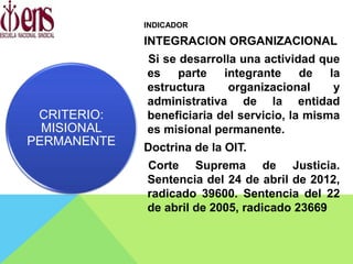 INDICADOR
INTEGRACION ORGANIZACIONAL
Si se desarrolla una actividad que
es parte integrante de la
estructura organizacional y
administrativa de la entidad
beneficiaria del servicio, la misma
es misional permanente.
Doctrina de la OIT.
Corte Suprema de Justicia.
Sentencia del 24 de abril de 2012,
radicado 39600. Sentencia del 22
de abril de 2005, radicado 23669
CRITERIO:
MISIONAL
PERMANENTE
 