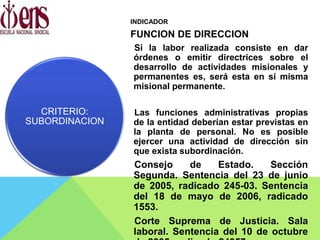 INDICADOR
FUNCION DE DIRECCION
Si la labor realizada consiste en dar
órdenes o emitir directrices sobre el
desarrollo de actividades misionales y
permanentes es, será esta en sí misma
misional permanente.
Las funciones administrativas propias
de la entidad deberían estar previstas en
la planta de personal. No es posible
ejercer una actividad de dirección sin
que exista subordinación.
Consejo de Estado. Sección
Segunda. Sentencia del 23 de junio
de 2005, radicado 245-03. Sentencia
del 18 de mayo de 2006, radicado
1553.
Corte Suprema de Justicia. Sala
laboral. Sentencia del 10 de octubre
CRITERIO:
SUBORDINACION
 
