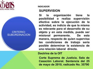 INDICADOR
SUPERVISION
Si la organización tiene la
posibilidad o realiza supervisión
efectiva sobre la ejecución de la
actividad, es indicio de que la misma
es relevante para el desarrollo de su
objeto y en esta medida, puede ser
misional permanente. De esta
manera, respecto de quien supervisa
las condiciones de trabajo sería
posible determinar la existencia de
una relación laboral directa.
Doctrina de la OIT
Corte Suprema de Justicia. Sala de
Casación Laboral. Sentencia del 25
de mayo de 2010, radicado No. 35790
CRITERIO:
SUBORDINACION
 
