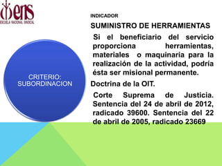 INDICADOR
SUMINISTRO DE HERRAMIENTAS
Si el beneficiario del servicio
proporciona herramientas,
materiales o maquinaria para la
realización de la actividad, podría
ésta ser misional permanente.
Doctrina de la OIT.
Corte Suprema de Justicia.
Sentencia del 24 de abril de 2012,
radicado 39600. Sentencia del 22
de abril de 2005, radicado 23669
CRITERIO:
SUBORDINACION
 