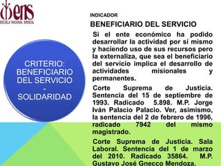 INDICADOR
BENEFICIARIO DEL SERVICIO
Si el ente económico ha podido
desarrollar la actividad por sí mismo
y haciendo uso de sus recursos pero
la externaliza, que sea el beneficiario
del servicio implica el desarrollo de
actividades misionales y
permanentes.
Corte Suprema de Justicia.
Sentencia del 15 de septiembre de
1993. Radicado 5.898. M.P. Jorge
Iván Palacio Palacio. Ver, asimismo,
la sentencia del 2 de febrero de 1996,
radicado 7942 del mismo
magistrado.
Corte Suprema de Justicia. Sala
Laboral. Sentencia del 1 de marzo
del 2010. Radicado 35864. M.P.
Gustavo José Gnecco Mendoza.
CRITERIO:
BENEFICIARIO
DEL SERVICIO
-
SOLIDARIDAD
 