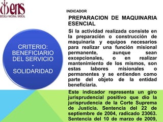 INDICADOR
PREPARACION DE MAQUINARIA
ESENCIAL
Si la actividad realizada consiste en
la preparación o construcción de
maquinaria y equipos necesarios
para realizar una función misional
permanente, aunque sean
excepcionales, o en realizar
mantenimiento de los mismos, son
estas labores misionales o
permanentes y se entienden como
parte del objeto de la entidad
beneficiaria.
Este indicador representa un giro
jurisprudencial positivo que dio la
jurisprudencia de la Corte Suprema
de Justicia. Sentencia del 22 de
septiembre de 2004, radicado 23063.
Sentencia del 10 de marzo de 2009,
CRITERIO:
BENEFICIARIO
DEL SERVICIO
-
SOLIDARIDAD
 