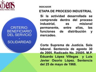 INDICADOR
ETAPA DE PROCESO INDUSTRIAL
Si la actividad desarrollada se
comprende dentro del proceso
industrial, es misional
permanente, entre ellas, las
funciones de distribución y
mercadeo.
Corte Suprema de Justicia. Sala
laboral. Sentencia de agosto 30
de 2005. Radicado No. 25505. M.P.
Eduardo López Villegas y Luis
Javier Osorio López. Sentencia
del 25 de mayo de 1968.
CRITERIO:
BENEFICIARIO
DEL SERVICIO
-
SOLIDARIDAD
 