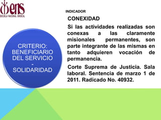 INDICADOR
CONEXIDAD
Si las actividades realizadas son
conexas a las claramente
misionales permanentes, son
parte integrante de las mismas en
tanto adquieren vocación de
permanencia.
Corte Suprema de Justicia. Sala
laboral. Sentencia de marzo 1 de
2011. Radicado No. 40932.
CRITERIO:
BENEFICIARIO
DEL SERVICIO
-
SOLIDARIDAD
 