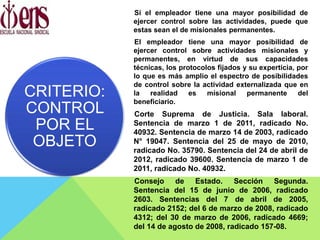 Si el empleador tiene una mayor posibilidad de
ejercer control sobre las actividades, puede que
estas sean el de misionales permanentes.
El empleador tiene una mayor posibilidad de
ejercer control sobre actividades misionales y
permanentes, en virtud de sus capacidades
técnicas, los protocolos fijados y su experticia, por
lo que es más amplio el espectro de posibilidades
de control sobre la actividad externalizada que en
la realidad es misional permanente del
beneficiario.
Corte Suprema de Justicia. Sala laboral.
Sentencia de marzo 1 de 2011, radicado No.
40932. Sentencia de marzo 14 de 2003, radicado
N° 19047. Sentencia del 25 de mayo de 2010,
radicado No. 35790. Sentencia del 24 de abril de
2012, radicado 39600. Sentencia de marzo 1 de
2011, radicado No. 40932.
Consejo de Estado. Sección Segunda.
Sentencia del 15 de junio de 2006, radicado
2603. Sentencias del 7 de abril de 2005,
radicado 2152; del 6 de marzo de 2008, radicado
4312; del 30 de marzo de 2006, radicado 4669;
del 14 de agosto de 2008, radicado 157-08.
CRITERIO:
CONTROL
POR EL
OBJETO
 