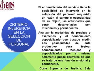 Si el beneficiario del servicio tiene la
posibilidad de intervenir en la
selección del personal requerido
en razón al campo o especialidad
de su objeto, las actividades que
serán desarrolladas son
misionales y permanentes.
Analizar la modalidad de pruebas y
exámenes y el conocimiento
especializado que busque medir.
Las posibilidades del ente
productivo para testear
conocimientos técnicos y
especializados por sí misma
solamente puede derivarse de que
se trate de una función misional y
permanente.
Corte Suprema de Justicia. Sala
CRITERIO:
INJERENCIA
EN LA
SELECCIÓN
DE
PERSONAL
 