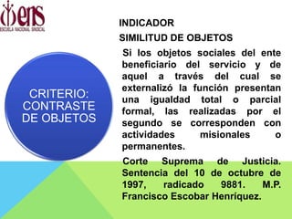 INDICADOR
SIMILITUD DE OBJETOS
Si los objetos sociales del ente
beneficiario del servicio y de
aquel a través del cual se
externalizó la función presentan
una igualdad total o parcial
formal, las realizadas por el
segundo se corresponden con
actividades misionales o
permanentes.
Corte Suprema de Justicia.
Sentencia del 10 de octubre de
1997, radicado 9881. M.P.
Francisco Escobar Henríquez.
CRITERIO:
CONTRASTE
DE OBJETOS
 