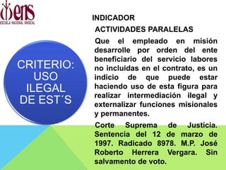 INDICADOR
ACTIVIDADES PARALELAS
Que el empleado en misión
desarrolle por orden del ente
beneficiario del servicio labores
no incluidas en el contrato, es un
indicio de que puede estar
haciendo uso de esta figura para
realizar intermediación ilegal y
externalizar funciones misionales
y permanentes.
Corte Suprema de Justicia.
Sentencia del 12 de marzo de
1997. Radicado 8978. M.P. José
Roberto Herrera Vergara. Sin
salvamento de voto.
CRITERIO:
USO
ILEGAL
DE EST´S
 