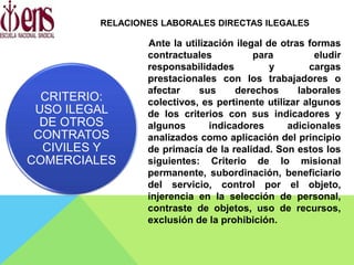 Ante la utilización ilegal de otras formas
contractuales para eludir
responsabilidades y cargas
prestacionales con los trabajadores o
afectar sus derechos laborales
colectivos, es pertinente utilizar algunos
de los criterios con sus indicadores y
algunos indicadores adicionales
analizados como aplicación del principio
de primacía de la realidad. Son estos los
siguientes: Criterio de lo misional
permanente, subordinación, beneficiario
del servicio, control por el objeto,
injerencia en la selección de personal,
contraste de objetos, uso de recursos,
exclusión de la prohibición.
CRITERIO:
USO ILEGAL
DE OTROS
CONTRATOS
CIVILES Y
COMERCIALES
RELACIONES LABORALES DIRECTAS ILEGALES
 