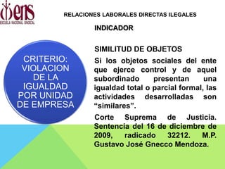 INDICADOR
SIMILITUD DE OBJETOS
Si los objetos sociales del ente
que ejerce control y de aquel
subordinado presentan una
igualdad total o parcial formal, las
actividades desarrolladas son
“similares”.
Corte Suprema de Justicia.
Sentencia del 16 de diciembre de
2009, radicado 32212. M.P.
Gustavo José Gnecco Mendoza.
CRITERIO:
VIOLACION
DE LA
IGUALDAD
POR UNIDAD
DE EMPRESA
RELACIONES LABORALES DIRECTAS ILEGALES
 