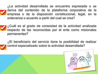 ¿La actividad desarrollada se encuentra expresada o se
deriva del contenido de la plataforma corporativa de la
empresa o de la disposición constitucional, legal, en la
ordenanza o acuerdo a partir del cual se crea?
¿Cuál es el grado de conexidad de la actividad analizada
respecto de las reconocidas por el ente como misionales
permanentes?
¿El beneficiario del servicio tiene la posibilidad de realizar
control especializado sobre la actividad desarrollada?
 