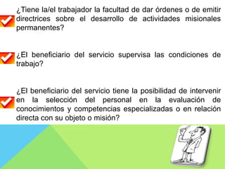 ¿Tiene la/el trabajador la facultad de dar órdenes o de emitir
directrices sobre el desarrollo de actividades misionales
permanentes?
¿El beneficiario del servicio supervisa las condiciones de
trabajo?
¿El beneficiario del servicio tiene la posibilidad de intervenir
en la selección del personal en la evaluación de
conocimientos y competencias especializadas o en relación
directa con su objeto o misión?
 