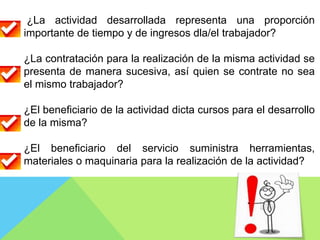 ¿La actividad desarrollada representa una proporción
importante de tiempo y de ingresos dla/el trabajador?
¿La contratación para la realización de la misma actividad se
presenta de manera sucesiva, así quien se contrate no sea
el mismo trabajador?
¿El beneficiario de la actividad dicta cursos para el desarrollo
de la misma?
¿El beneficiario del servicio suministra herramientas,
materiales o maquinaria para la realización de la actividad?
 