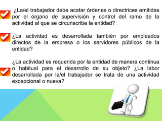 ¿La/el trabajador debe acatar órdenes o directrices emitidas
por el órgano de supervisión y control del ramo de la
actividad al que se circunscribe la entidad?
¿La actividad es desarrollada también por empleados
directos de la empresa o los servidores públicos de la
entidad?
¿La actividad es requerida por la entidad de manera continua
o habitual para el desarrollo de su objeto? ¿La labor
desarrollada por la/el trabajador se trata de una actividad
excepcional o nueva?
 