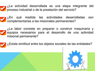 ¿La actividad desarrollada es una etapa integrante del
proceso industrial o de la prestación del servicio?
¿En qué medida las actividades desarrolladas son
complementarias a las misionales permanentes?
¿La labor consiste en preparar o construir maquinaria y
equipos necesarios para el desarrollo de una actividad
misional permanente?
¿Existe similitud entre los objetos sociales de las entidades?
 