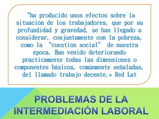 “ha producido unos efectos sobre la
situación de los trabajadores, que por su
profundidad y gravedad, se han llegado a
considerar, conjuntamente con la pobreza,
como la “cuestión social” de nuestra
época. Han venido deteriorando
prácticamente todas las dimensiones o
componentes básicos, comúnmente señaladas,
del llamado trabajo decente.» Red Lat
 