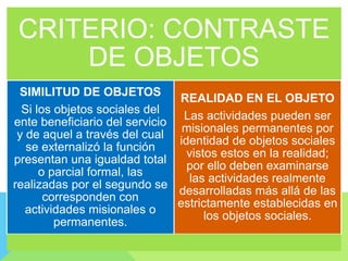 CRITERIO: CONTRASTE
DE OBJETOS
SIMILITUD DE OBJETOS
Si los objetos sociales del
ente beneficiario del servicio
y de aquel a través del cual
se externalizó la función
presentan una igualdad total
o parcial formal, las
realizadas por el segundo se
corresponden con
actividades misionales o
permanentes.
REALIDAD EN EL OBJETO
Las actividades pueden ser
misionales permanentes por
identidad de objetos sociales
vistos estos en la realidad;
por ello deben examinarse
las actividades realmente
desarrolladas más allá de las
estrictamente establecidas en
los objetos sociales.
 