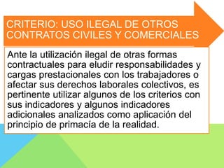 CRITERIO: USO ILEGAL DE OTROS
CONTRATOS CIVILES Y COMERCIALES
Ante la utilización ilegal de otras formas
contractuales para eludir responsabilidades y
cargas prestacionales con los trabajadores o
afectar sus derechos laborales colectivos, es
pertinente utilizar algunos de los criterios con
sus indicadores y algunos indicadores
adicionales analizados como aplicación del
principio de primacía de la realidad.
 
