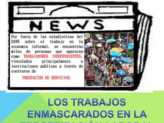 Por fuera de las estadísticas del
DANE sobre el trabajo en la
economía informal, se encuentran
miles de personas que aparecen
como TRABAJADORES INDEPENDIENTES,
vinculados principalmente a
instituciones públicas a través de
contratos de
PRESTACIÓN DE SERVICIOS.
 