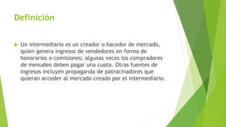 Definición
 Un intermediario es un creador o hacedor de mercado,
quien genera ingresos de vendedores en forma de
honorarios o comisiones; algunas veces los compradores
de menudeo deben pagar una cuota. Otras fuentes de
ingresos incluyen propaganda de patrocinadores que
quieran acceder al mercado creado por el intermediario.
 