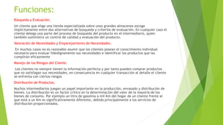 Funciones:
Búsqueda y Evaluación.
Un cliente que elige una tienda especializada sobre unos grandes almacenes escoge
implícitamente entre dos alternativas de búsqueda y criterios de evaluación. En cualquier caso el
cliente delega una parte del proceso de búsqueda del producto en el intermediario, quien
también suministra un control de calidad y evaluación del producto.
Valoración de Necesidades y Emparejamiento de Necesidades.
En muchos casos no es razonable asumir que los clientes posean el conocimiento individual
necesario para evaluar fidedignamente sus necesidades e identificar los productos que las
cumplirán eficazmente
Manejo de los Riesgos del Cliente.
Los clientes no siempre tienen la información perfecta y por tanto pueden comprar productos
que no satisfagan sus necesidades, en consecuencia en cualquier transacción al detalle el cliente
se enfrenta con ciertos riesgos
Distribución de Productos.
Muchos intermediarios juegan un papel importante en la producción, envasado y distribución de
bienes. La distribución es un factor crítico en la determinación del valor de la mayoría de los
bienes de consumo. Por ejemplo un litro de gasolina a mil Km del hogar de un cliente frente al
que está a un Km es significativamente diferente, debido principalmente a los servicios de
distribución proporcionados.
 