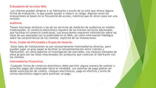 Evaluadores de los sitios Web.
Los clientes pueden dirigirse a un fabricante a través de un sitio que ofrece alguna
forma de evaluación, lo que puede ayudar a reducir su riesgo. Algunas veces las
evaluaciones se basan en la frecuencia de acceso, mientras que en otros casos son una
revisión
Auditores.
Tienen funciones similares a las de los servicios de medición de audiencia en medios
tradicionales. El comercio electrónico requiere de los mismos servicios adicionales
que facilitan el comercio tradicional. Los anunciantes requieren información sobre las
tasas de uso asociadas con la publicidad en el Web, así como información fidedigna
sobre las características de los clientes. explícita de las instalaciones.
Foros, Clubes de Aficionados y Grupos de Usuarios.
Estos tipos de instalaciones no son necesariamente intermediarios directos, pero
pueden jugar un gran papel al facilitar la retroalimentación entre clientes y
fabricantes, así como soportar la investigación de mercados. Los mejores ejemplos de
estos grupos son las listas relacionadas con productos que conectan al fabricante con
los clientes.
Intermediarios Financieros.
Cualquier forma de comercio electrónico debe permitir alguna manera de realizar o
autorizar pagos del comprador hacia el vendedor. Los sistemas de pago podrán ser
desde autorización de crédito, cheques electrónicos, pago en efectivo y envío de
correo electrónico seguro para autorizar un pago.
 