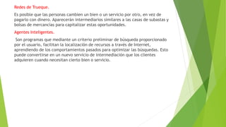 Redes de Trueque.
Es posible que las personas cambien un bien o un servicio por otro, en vez de
pagarlo con dinero. Aparecerán intermediarios similares a las casas de subastas y
bolsas de mercancías para capitalizar estas oportunidades.
Agentes Inteligentes.
Son programas que mediante un criterio preliminar de búsqueda proporcionado
por el usuario, facilitan la localización de recursos a través de Internet,
aprendiendo de los comportamientos pasados para optimizar las búsquedas. Esto
puede convertirse en un nuevo servicio de intermediación que los clientes
adquieren cuando necesitan cierto bien o servicio.
 