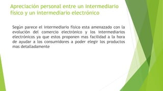 Apreciación personal entre un intermediario
físico y un intermediario electrónico
Según parece el intermediario físico esta amenazado con la
evolución del comercio electrónico y los intermediarios
electrónicos ya que estos proponen mas facilidad a la hora
de ayudar a los consumidores a poder elegir los productos
mas detalladamente
 